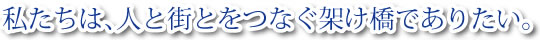 私たちは、人と町をつなぐ架け橋でありたい。